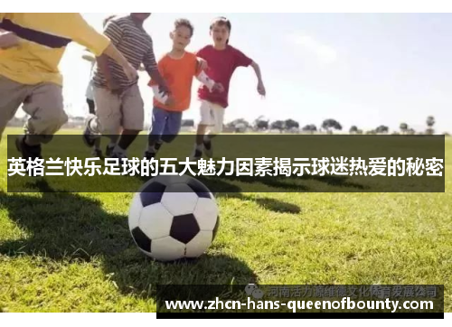 英格兰快乐足球的五大魅力因素揭示球迷热爱的秘密