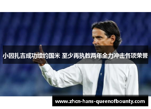 小因扎吉成功续约国米 至少再执教两年全力冲击各项荣誉 小因扎吉成功续约国米 至少再执教两年全力冲击各项荣誉