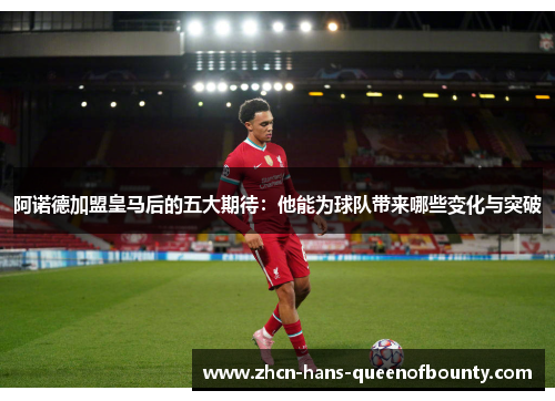 阿诺德加盟皇马后的五大期待：他能为球队带来哪些变化与突破