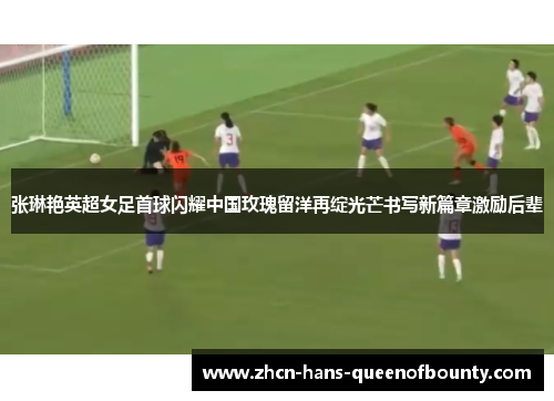 张琳艳英超女足首球闪耀中国玫瑰留洋再绽光芒书写新篇章激励后辈