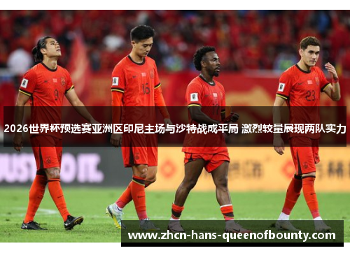 2026世界杯预选赛亚洲区印尼主场与沙特战成平局 激烈较量展现两队实力 2026世界杯预选赛亚洲区印尼主场与沙特战成平局 激烈较量展现两队实力